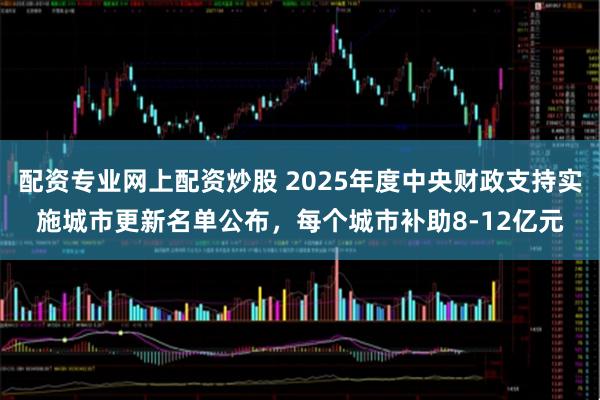配资专业网上配资炒股 2025年度中央财政支持实施城市更新名单公布，每个城市补助8-12亿元