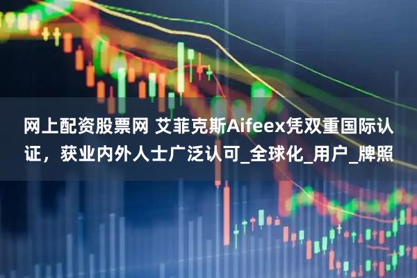 网上配资股票网 艾菲克斯Aifeex凭双重国际认证，获业内外人士广泛认可_全球化_用户_牌照