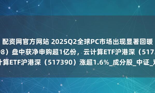 配资网官方网站 2025Q2全球PC市场出现显著回暖，计算机ETF（159998）盘中获净申购超1亿份，云计算ETF沪港深（517390）涨超1.6%_成分股_中证_观点