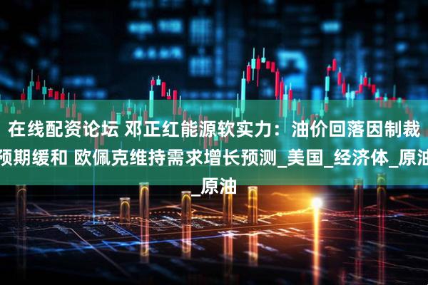 在线配资论坛 邓正红能源软实力：油价回落因制裁预期缓和 欧佩克维持需求增长预测_美国_经济体_原油