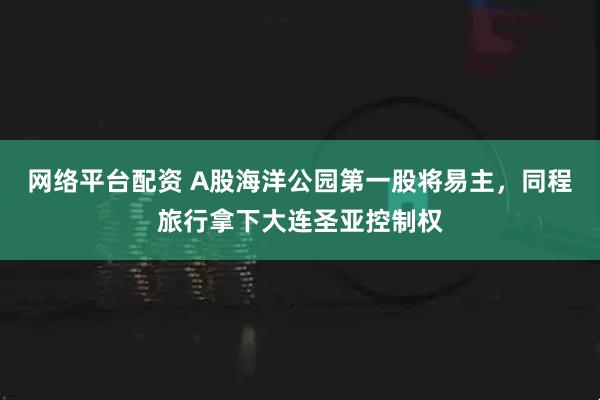 网络平台配资 A股海洋公园第一股将易主，同程旅行拿下大连圣亚控制权