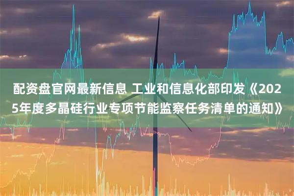 配资盘官网最新信息 工业和信息化部印发《2025年度多晶硅行业专项节能监察任务清单的通知》