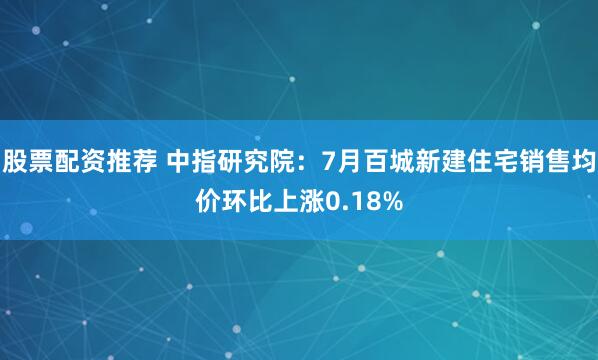股票配资推荐 中指研究院：7月百城新建住宅销售均价环比上涨0.18%