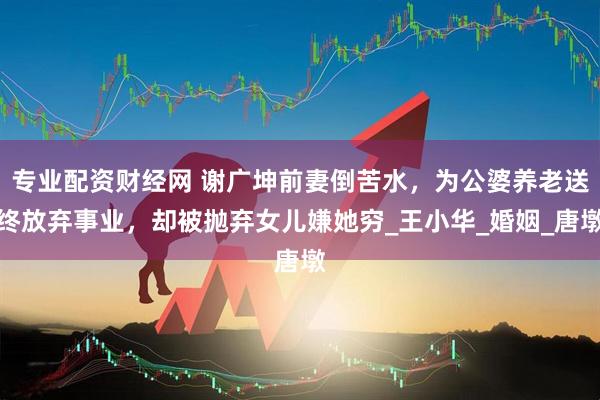 专业配资财经网 谢广坤前妻倒苦水，为公婆养老送终放弃事业，却被抛弃女儿嫌她穷_王小华_婚姻_唐墩