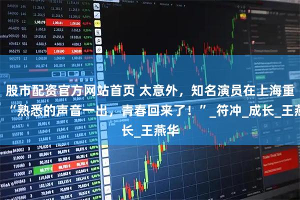 股市配资官方网站首页 太意外，知名演员在上海重聚！“熟悉的声音一出，青春回来了！”_符冲_成长_王燕华