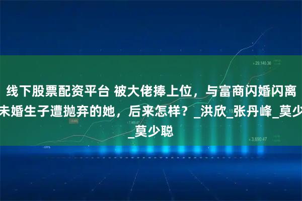 线下股票配资平台 被大佬捧上位，与富商闪婚闪离，未婚生子遭抛弃的她，后来怎样？_洪欣_张丹峰_莫少聪