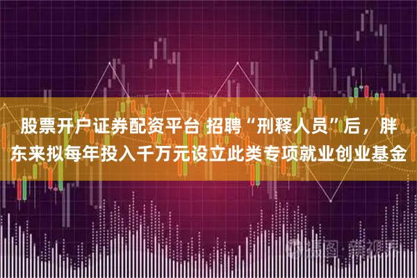 股票开户证券配资平台 招聘“刑释人员”后，胖东来拟每年投入千万元设立此类专项就业创业基金