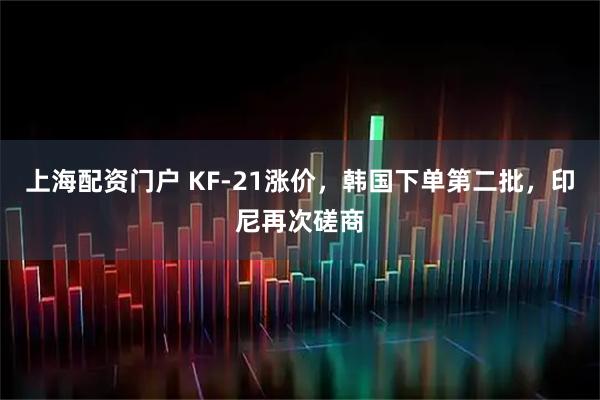 上海配资门户 KF-21涨价，韩国下单第二批，印尼再次磋商