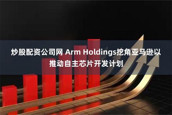 炒股配资公司网 Arm Holdings挖角亚马逊以推动自主芯片开发计划