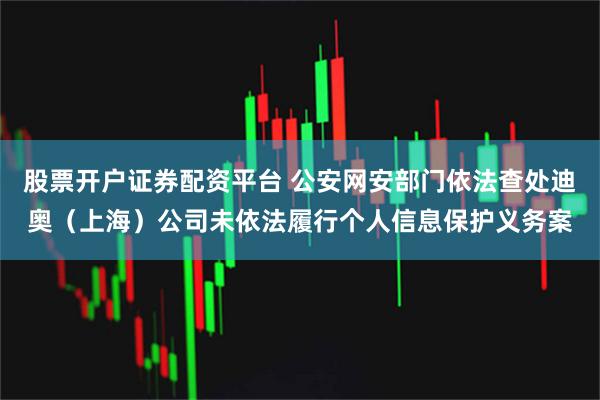 股票开户证券配资平台 公安网安部门依法查处迪奥（上海）公司未依法履行个人信息保护义务案