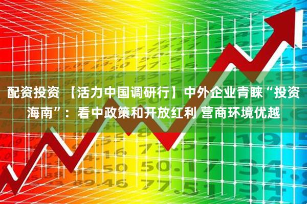 配资投资 【活力中国调研行】中外企业青睐“投资海南”：看中政策和开放红利 营商环境优越