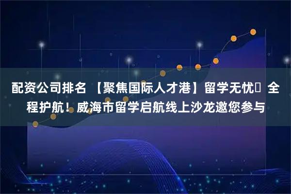 配资公司排名 【聚焦国际人才港】留学无忧・全程护航！威海市留学启航线上沙龙邀您参与